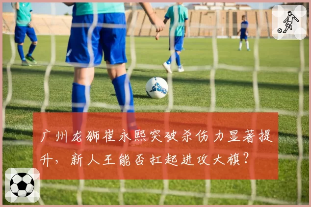 广州龙狮崔永熙突破杀伤力显著提升,新人王能否扛起进攻大旗?
