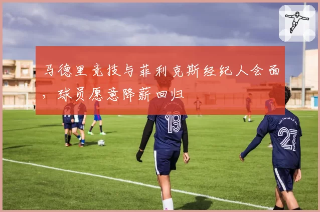 马德里竞技与菲利克斯经纪人会面,球员愿意降薪回归