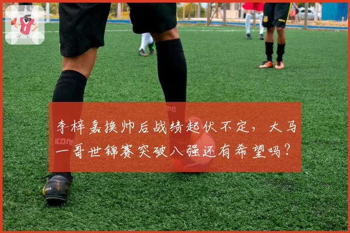 李梓嘉换帅后战绩起伏不定，大马一哥世锦赛突破八强还有希望吗？