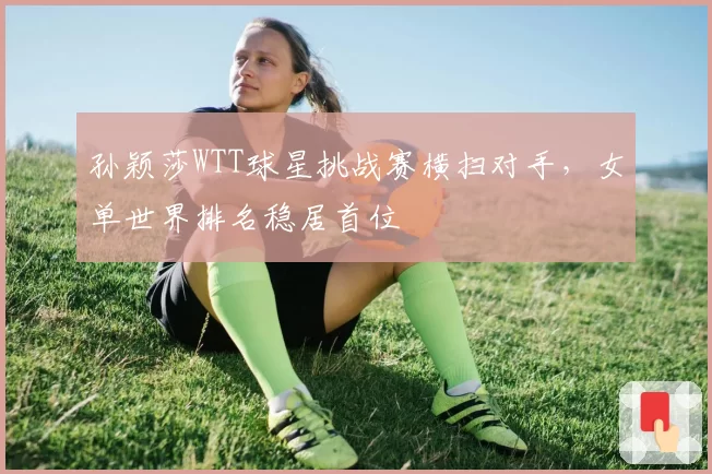 孙颖莎WTT球星挑战赛横扫对手，女单世界排名稳居首位