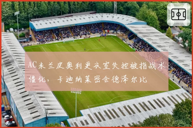 AC米兰皮奥利更衣室失控被指战术僵化,卡迪纳莱密会德泽尔比