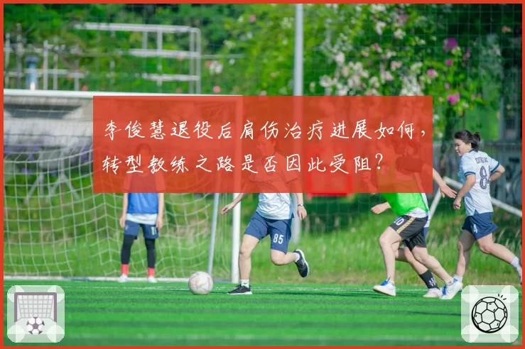 李俊慧退役后肩伤治疗进展如何,转型教练之路是否因此受阻?