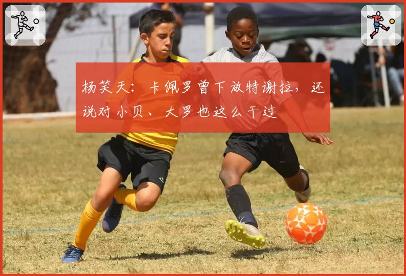 杨笑天:卡佩罗曾下放特谢拉,还说对小贝、大罗也这么干过