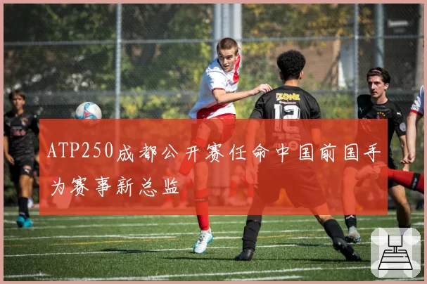 ATP250成都公开赛任命中国前国手为赛事新总监